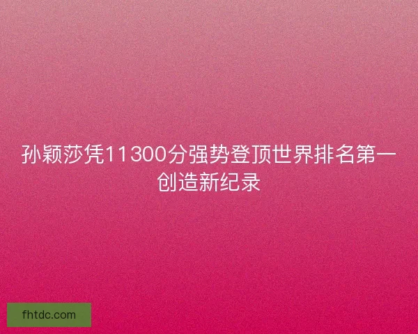 孙颖莎凭11300分强势登顶世界排名第一创造新纪录