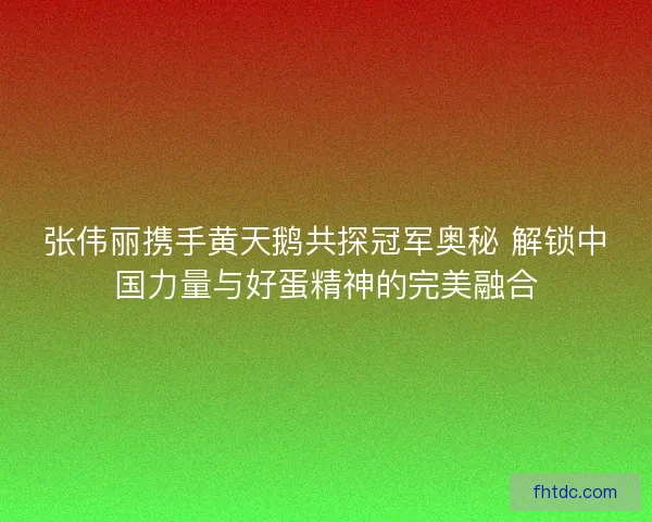 张伟丽携手黄天鹅共探冠军奥秘 解锁中国力量与好蛋精神的完美融合 张伟丽携手黄天鹅共探冠军奥秘 解锁中国力量与好蛋精神的完美融合