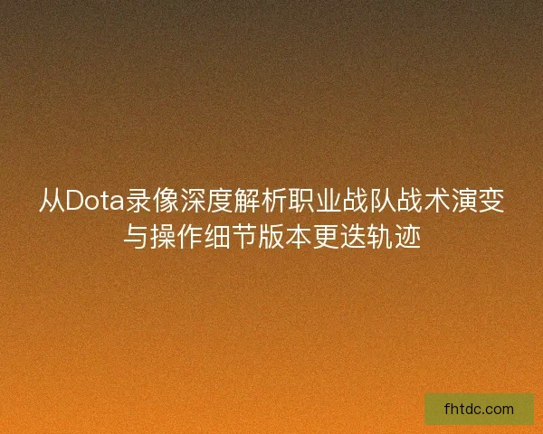 从Dota录像深度解析职业战队战术演变与操作细节版本更迭轨迹