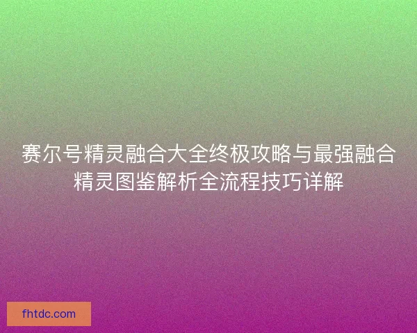 赛尔号精灵融合大全终极攻略与最强融合精灵图鉴解析全流程技巧详解