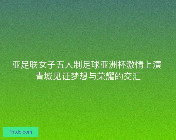 亚足联女子五人制足球亚洲杯激情上演 青城见证梦想与荣耀的交汇