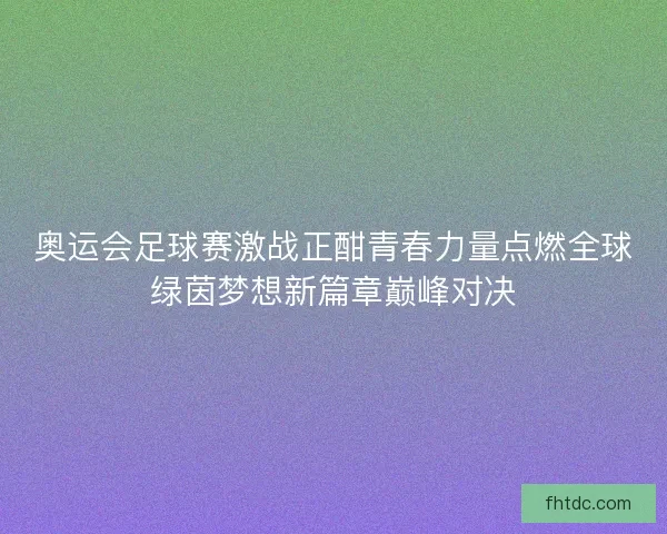 奥运会足球赛激战正酣青春力量点燃全球绿茵梦想新篇章巅峰对决