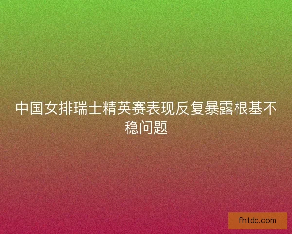 中国女排瑞士精英赛表现反复暴露根基不稳问题