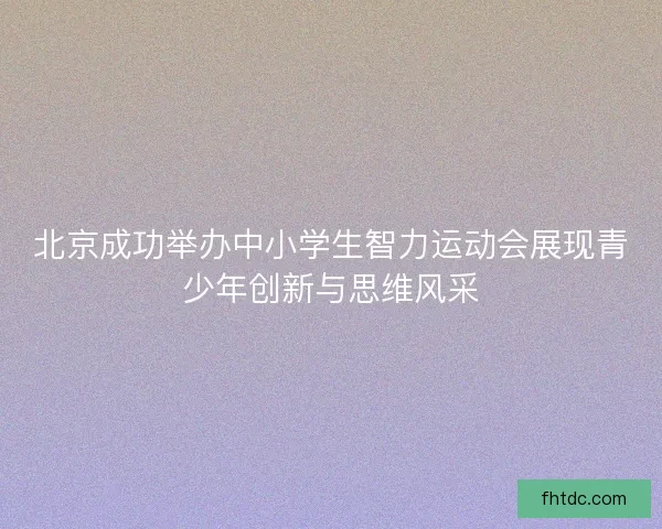 北京成功举办中小学生智力运动会展现青少年创新与思维风采
