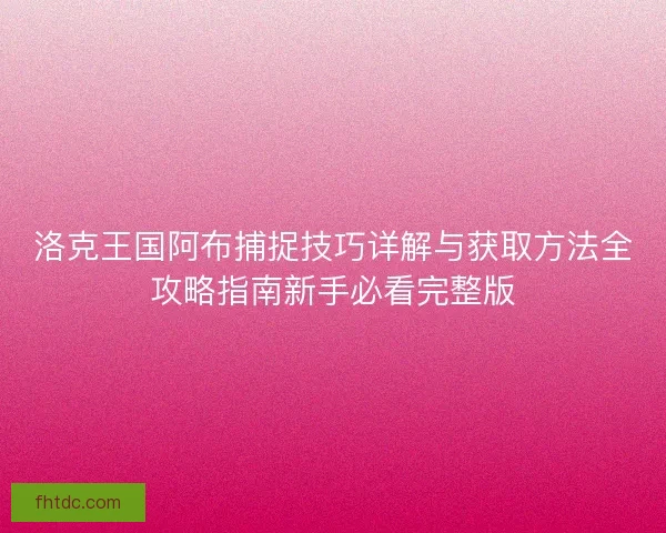 洛克王国阿布捕捉技巧详解与获取方法全攻略指南新手必看完整版