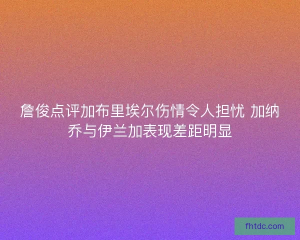 詹俊点评加布里埃尔伤情令人担忧 加纳乔与伊兰加表现差距明显