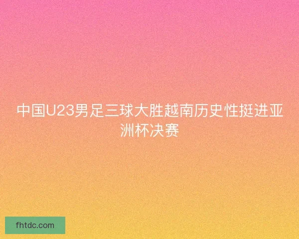 中国U23男足三球大胜越南历史性挺进亚洲杯决赛
