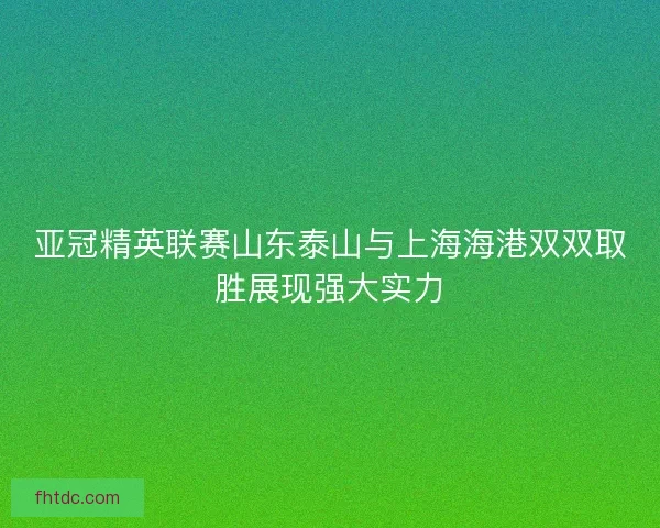 亚冠精英联赛山东泰山与上海海港双双取胜展现强大实力