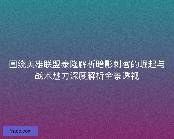 围绕英雄联盟泰隆解析暗影刺客的崛起与战术魅力深度解析全景透视
