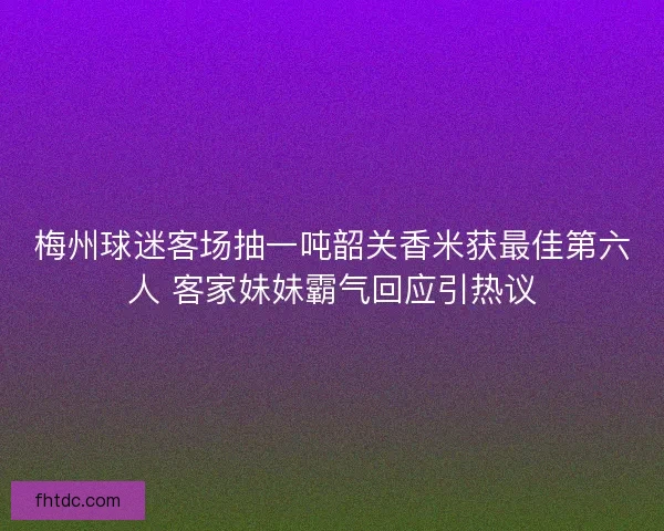 梅州球迷客场抽一吨韶关香米获最佳第六人 客家妹妹霸气回应引热议
