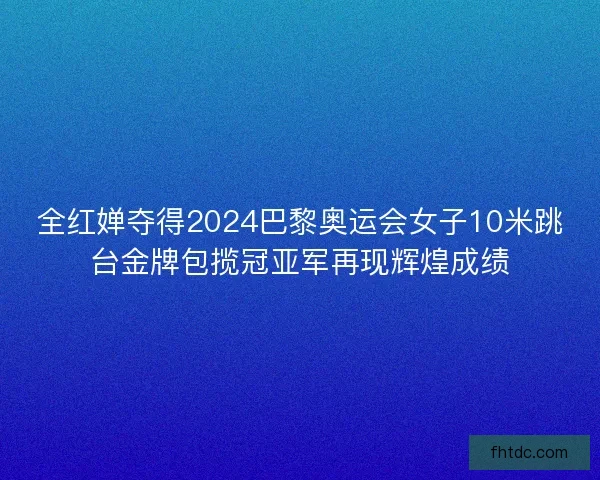 全红婵夺得2024巴黎奥运会女子10米跳台金牌包揽冠亚军再现辉煌成绩