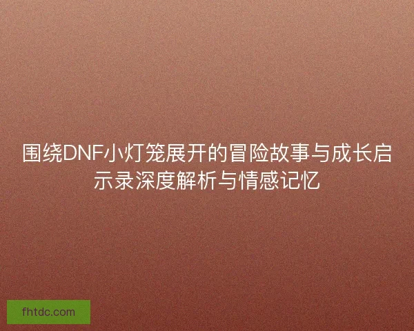 围绕DNF小灯笼展开的冒险故事与成长启示录深度解析与情感记忆