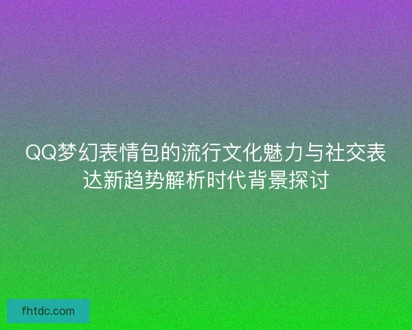 QQ梦幻表情包的流行文化魅力与社交表达新趋势解析时代背景探讨