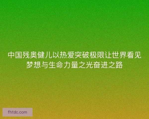 中国残奥健儿以热爱突破极限让世界看见梦想与生命力量之光奋进之路