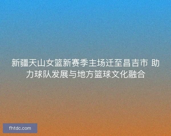 新疆天山女篮新赛季主场迁至昌吉市 助力球队发展与地方篮球文化融合