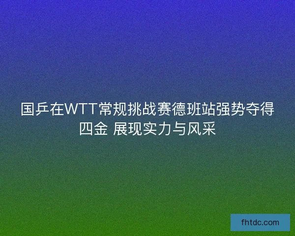 国乒在WTT常规挑战赛德班站强势夺得四金 展现实力与风采 国乒在WTT常规挑战赛德班站强势夺得四金 展现实力与风采
