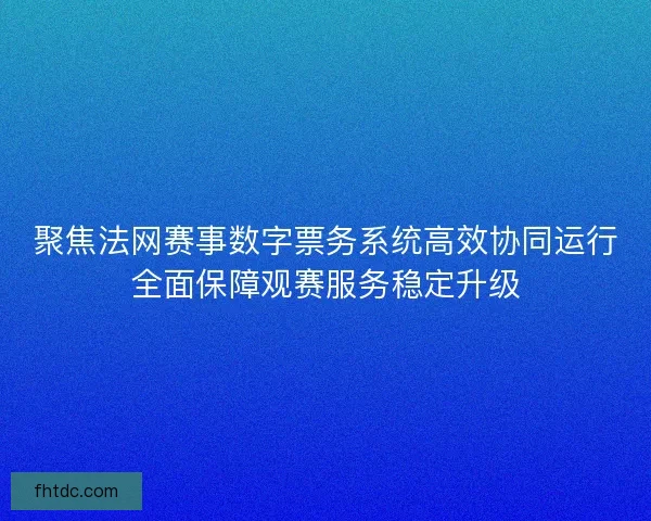 聚焦法网赛事数字票务系统高效协同运行全面保障观赛服务稳定升级