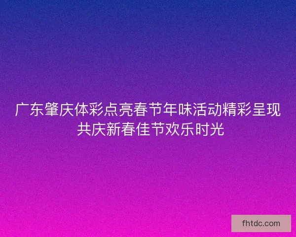 广东肇庆体彩点亮春节年味活动精彩呈现 共庆新春佳节欢乐时光