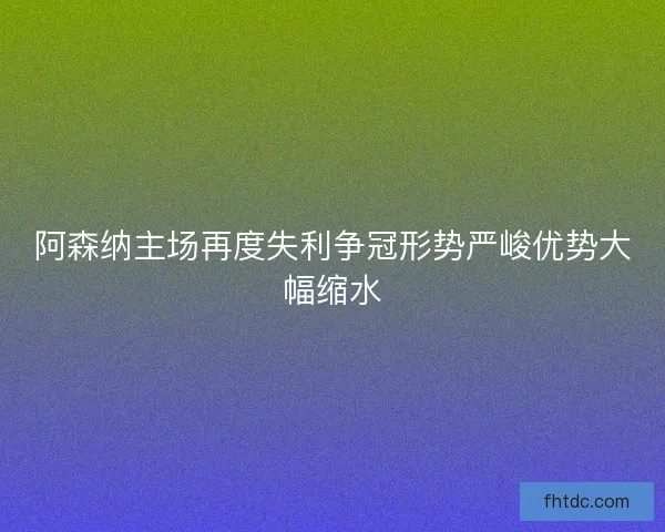 阿森纳主场再度失利争冠形势严峻优势大幅缩水