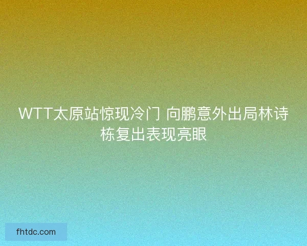 WTT太原站惊现冷门 向鹏意外出局林诗栋复出表现亮眼