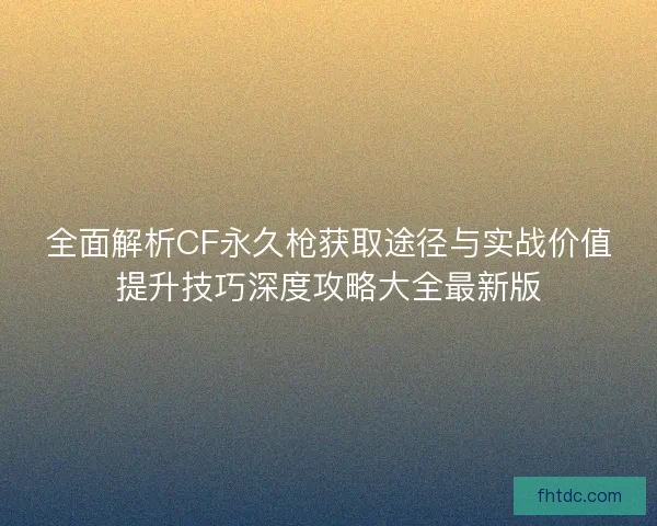 全面解析CF永久枪获取途径与实战价值提升技巧深度攻略大全最新版