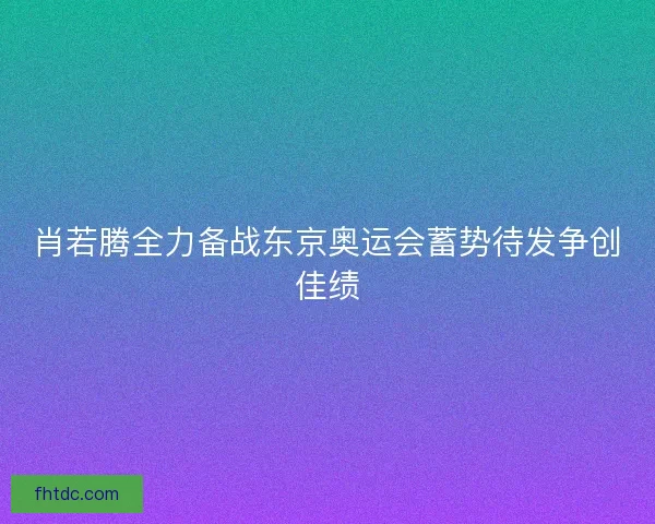 肖若腾全力备战东京奥运会蓄势待发争创佳绩 肖若腾全力备战东京奥运会蓄势待发争创佳绩