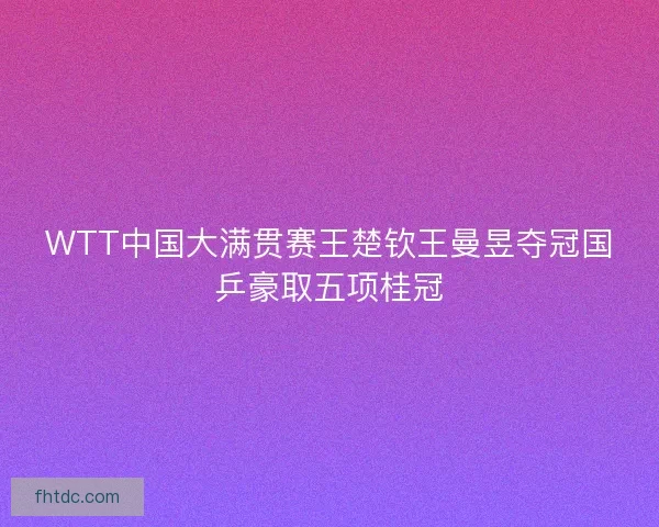 WTT中国大满贯赛王楚钦王曼昱夺冠国乒豪取五项桂冠