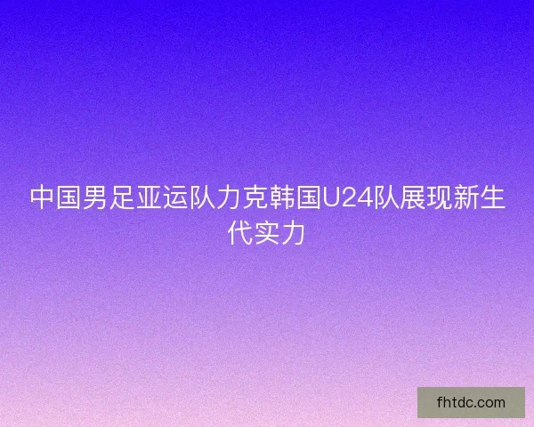 中国男足亚运队力克韩国U24队展现新生代实力 中国男足亚运队力克韩国U24队展现新生代实力
