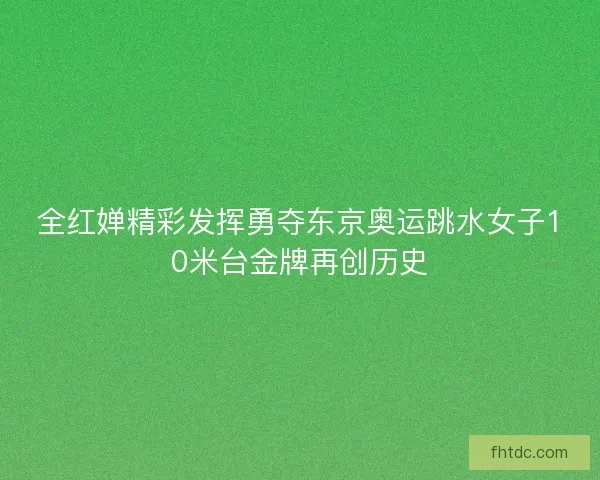 全红婵精彩发挥勇夺东京奥运跳水女子10米台金牌再创历史