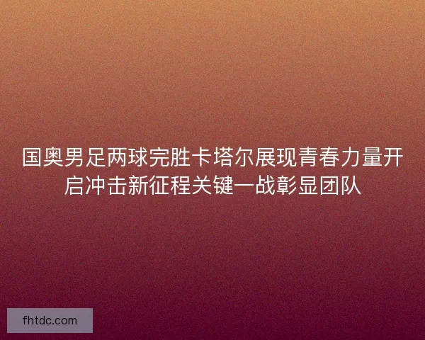 国奥男足两球完胜卡塔尔展现青春力量开启冲击新征程关键一战彰显团队 国奥男足两球完胜卡塔尔展现青春力量开启冲击新征程关键一战彰显团队